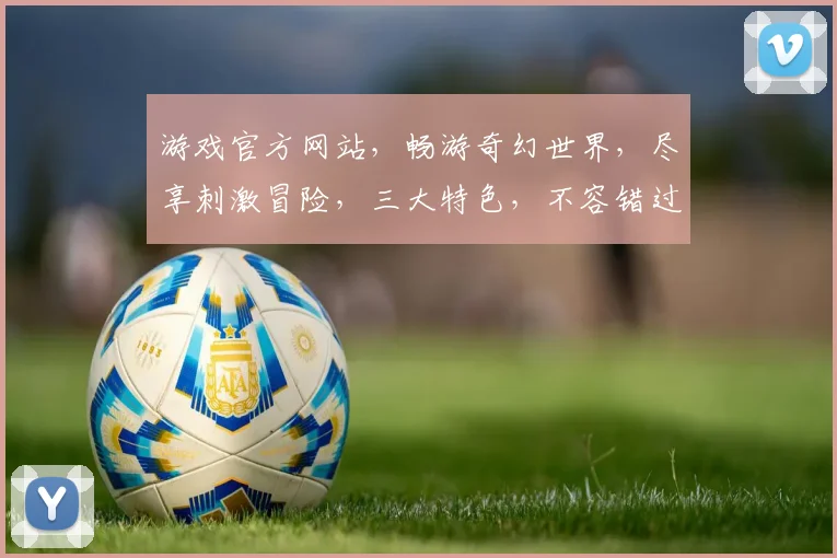游戏官方网站，畅游奇幻世界，尽享刺激冒险，三大特色，不容错过，等你来探索