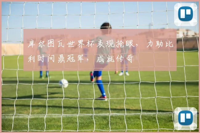 库尔图瓦世界杯表现抢眼，力助比利时问鼎冠军，成就传奇