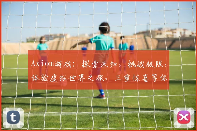 Axiom游戏：探索未知，挑战极限，体验虚拟世界之旅，三重惊喜等你来